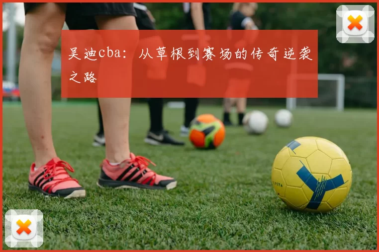 吴迪cba:从草根到赛场的传奇逆袭之路