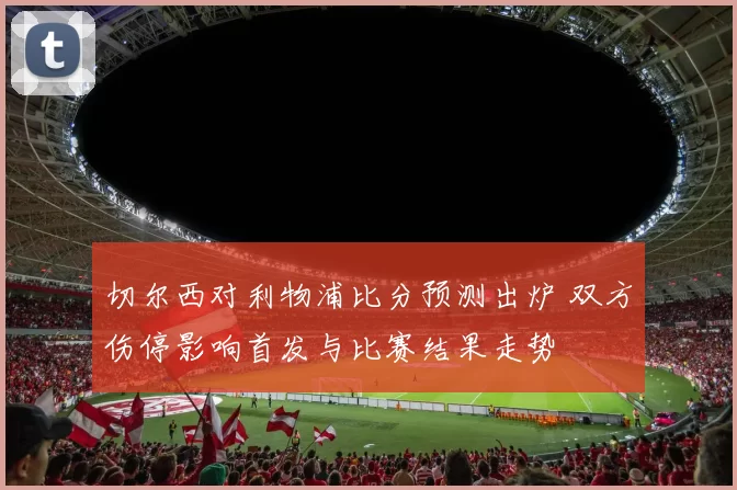 切尔西对利物浦比分预测出炉 双方伤停影响首发与比赛结果走势