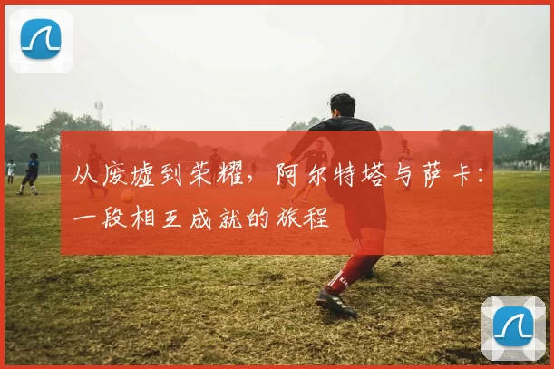 从废墟到荣耀，阿尔特塔与萨卡：一段相互成就的旅程