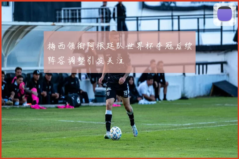 梅西领衔阿根廷队世界杯夺冠后续阵容调整引发关注