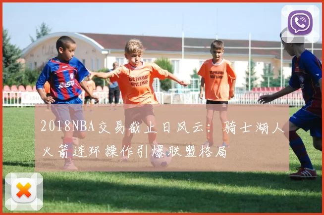 2018NBA交易截止日风云：骑士湖人火箭连环操作引爆联盟格局