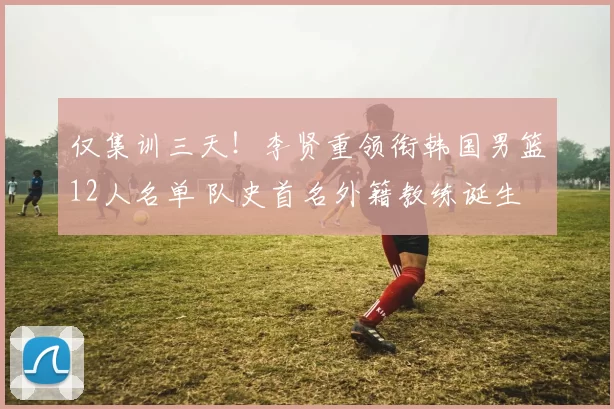 仅集训三天！李贤重领衔韩国男篮12人名单 队史首名外籍教练诞生
