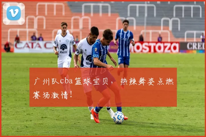 广州队cba篮球宝贝,热辣舞姿点燃赛场激情!