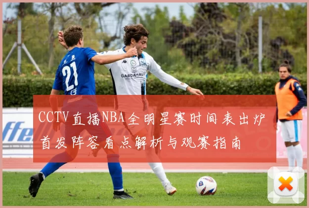 CCTV直播NBA全明星赛时间表出炉 首发阵容看点解析与观赛指南