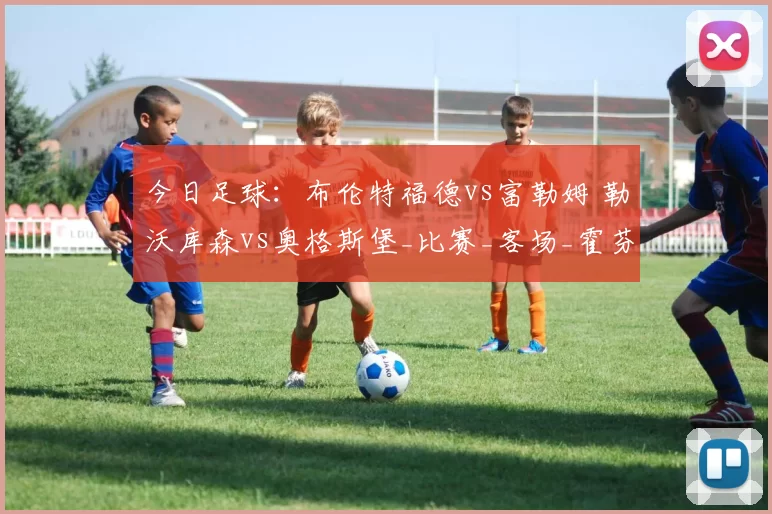 今日足球：布伦特福德vs富勒姆 勒沃库森vs奥格斯堡_比赛_客场_霍芬海姆