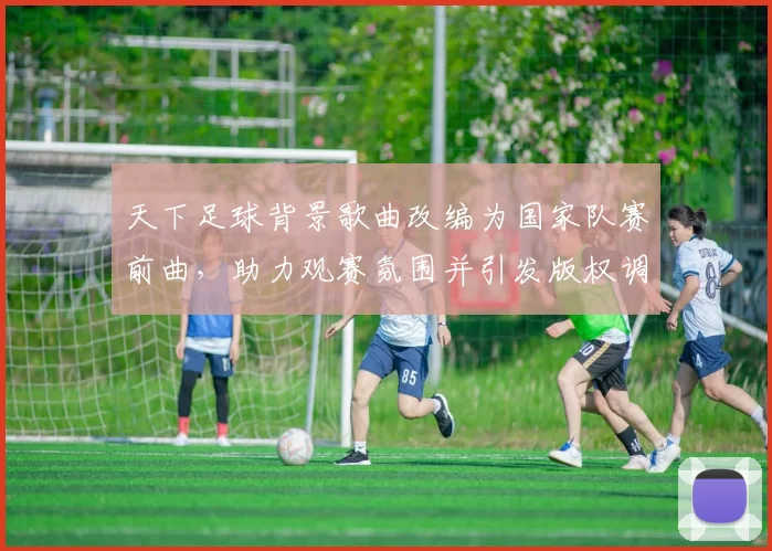天下足球背景歌曲改编为国家队赛前曲，助力观赛氛围并引发版权调整