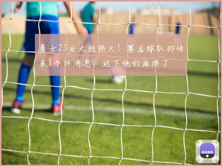 勇士23分大胜热火！赛后球队却传来1个坏消息，这下他们麻烦了