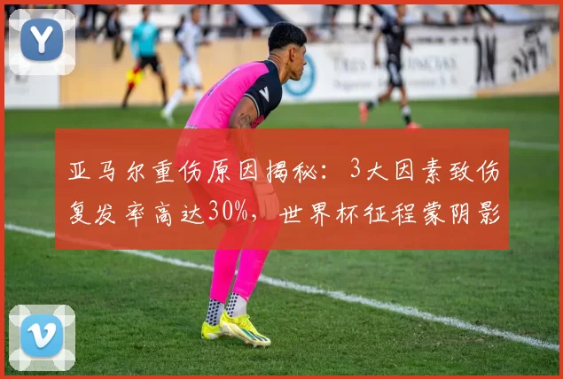 亚马尔重伤原因揭秘：3大因素致伤复发率高达30%，世界杯征程蒙阴影_比赛_巴萨_伤病