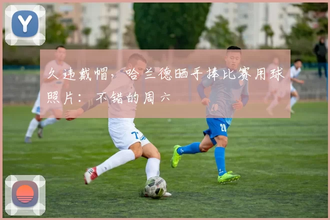 久违戴帽，哈兰德晒手捧比赛用球照片：不错的周六