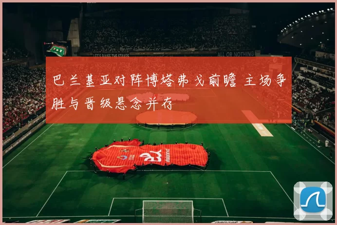 巴兰基亚对阵博塔弗戈前瞻 主场争胜与晋级悬念并存