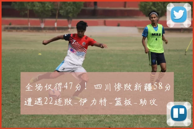 全场仅得47分！四川惨败新疆58分遭遇22连败_伊力特_篮板_助攻