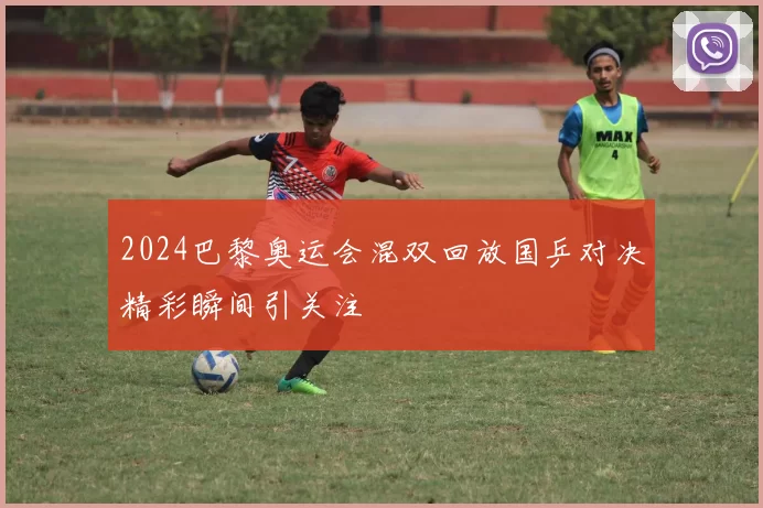 2024巴黎奥运会混双回放国乒对决精彩瞬间引关注