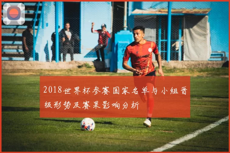 2018世界杯参赛国家名单与小组晋级形势及赛果影响分析