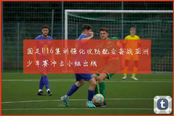 国足U16集训强化攻防配合备战亚洲少年赛冲击小组出线