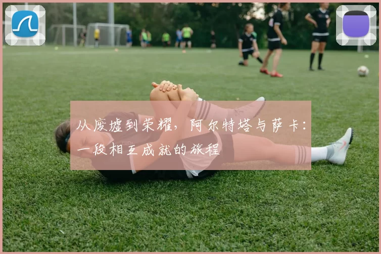 从废墟到荣耀，阿尔特塔与萨卡：一段相互成就的旅程