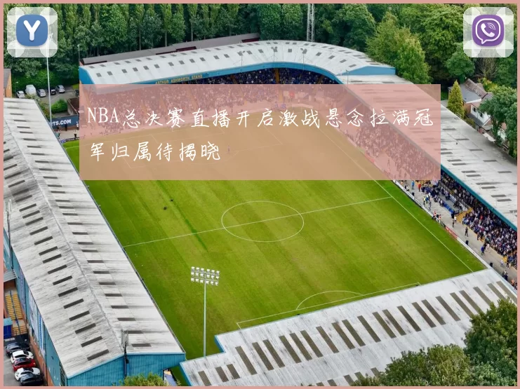 NBA总决赛直播开启激战悬念拉满冠军归属待揭晓