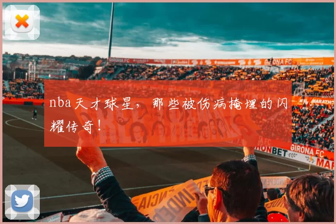 nba天才球星，那些被伤病掩埋的闪耀传奇！