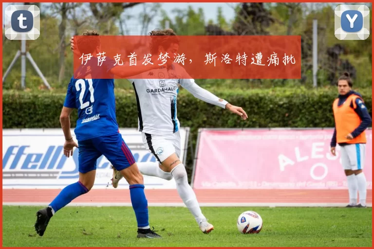 伊萨克首发梦游，斯洛特遭痛批