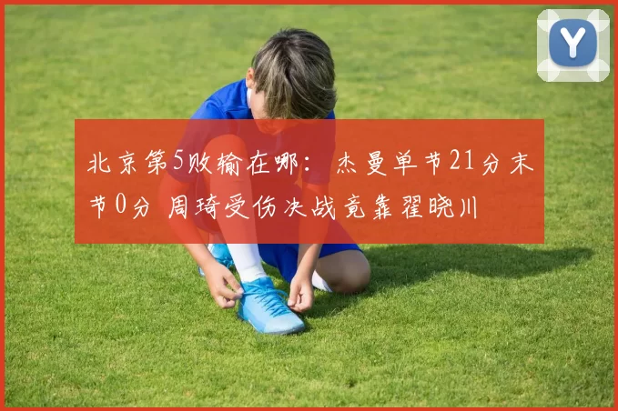 北京第5败输在哪：杰曼单节21分末节0分 周琦受伤决战竟靠翟晓川