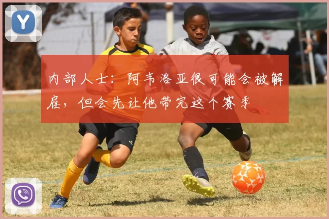 内部人士：阿韦洛亚很可能会被解雇，但会先让他带完这个赛季