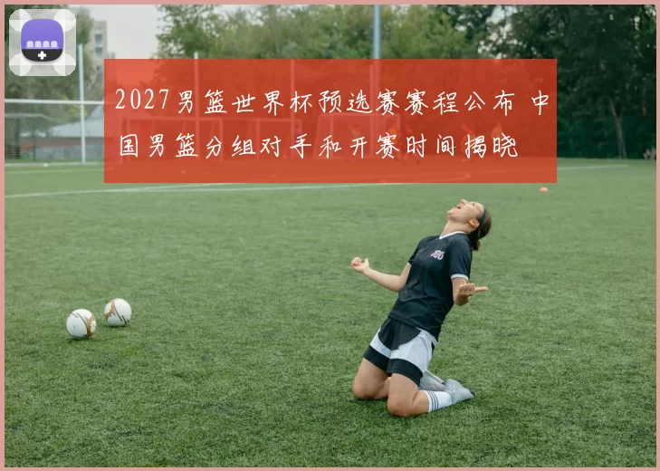 2027男篮世界杯预选赛赛程公布 中国男篮分组对手和开赛时间揭晓
