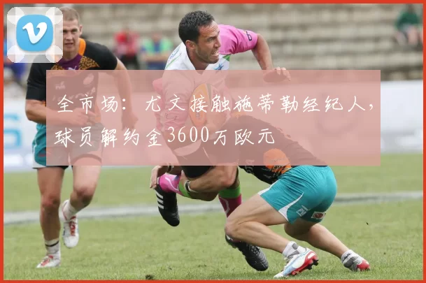 全市场：尤文接触施蒂勒经纪人，球员解约金3600万欧元