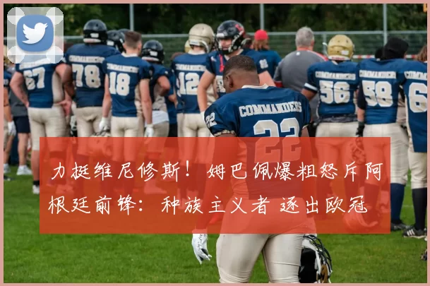 力挺维尼修斯！姆巴佩爆粗怒斥阿根廷前锋：种族主义者 逐出欧冠