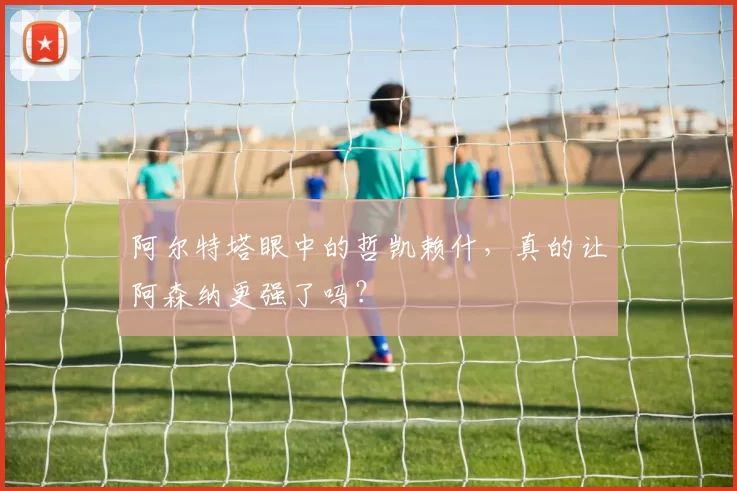 阿尔特塔眼中的哲凯赖什，真的让阿森纳更强了吗？