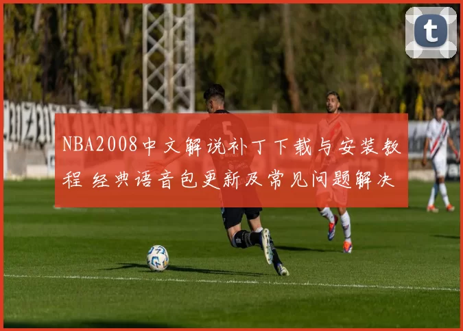 NBA2008中文解说补丁下载与安装教程 经典语音包更新及常见问题解决指南