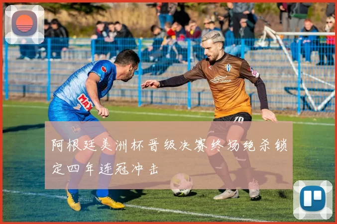 阿根廷美洲杯晋级决赛终场绝杀锁定四年连冠冲击