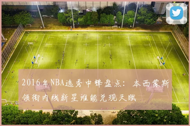 2016年NBA选秀中锋盘点：本西蒙斯领衔内线新星谁能兑现天赋