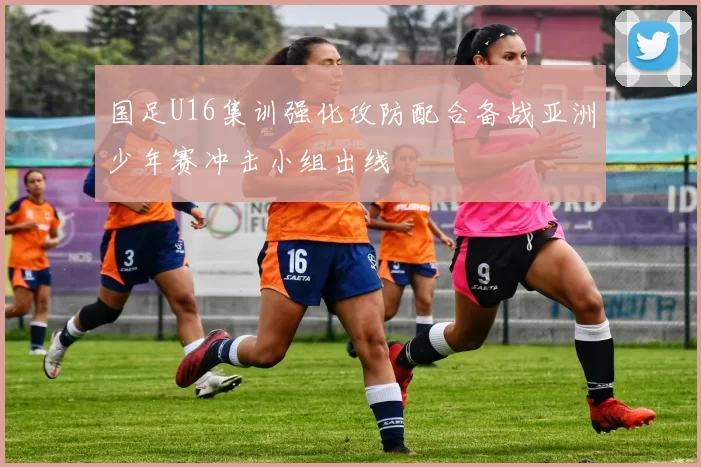 国足U16集训强化攻防配合备战亚洲少年赛冲击小组出线