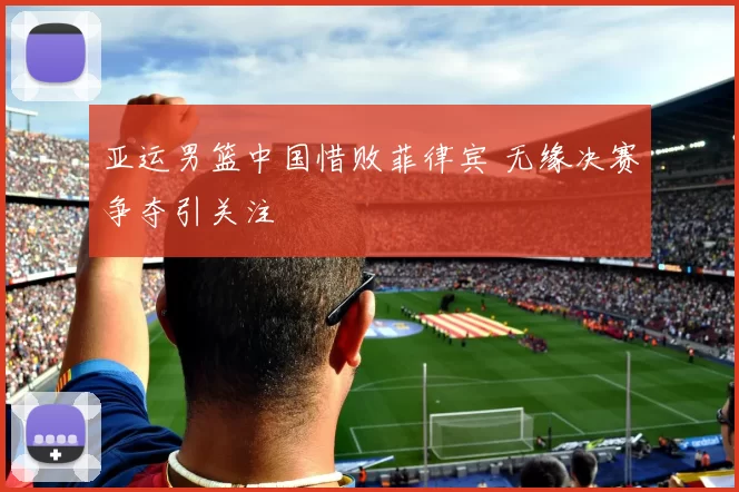 亚运男篮中国惜败菲律宾 无缘决赛争夺引关注