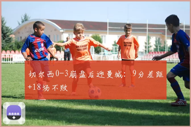 切尔西0-3崩盘后迎曼城：9分差距+18场不败