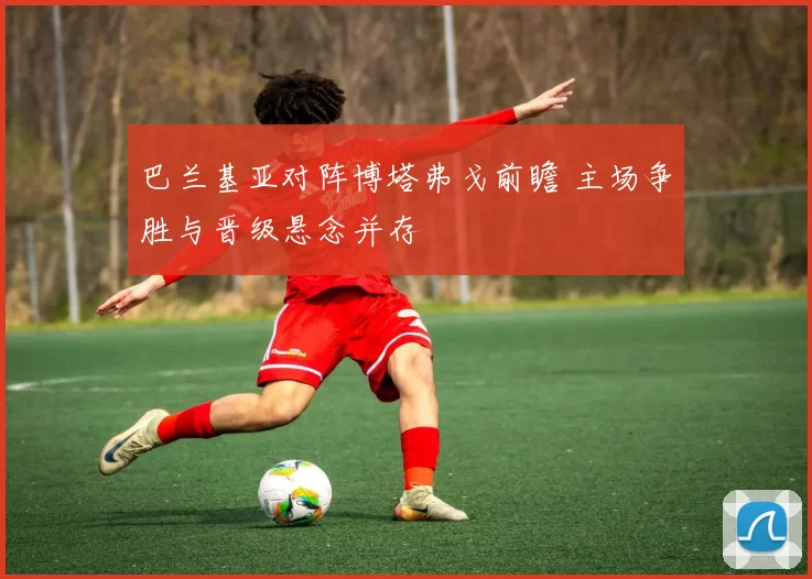 巴兰基亚对阵博塔弗戈前瞻 主场争胜与晋级悬念并存
