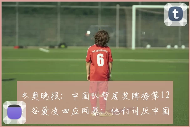 冬奥晚报：中国队暂居奖牌榜第12！谷爱凌回应网暴：他们讨厌中国