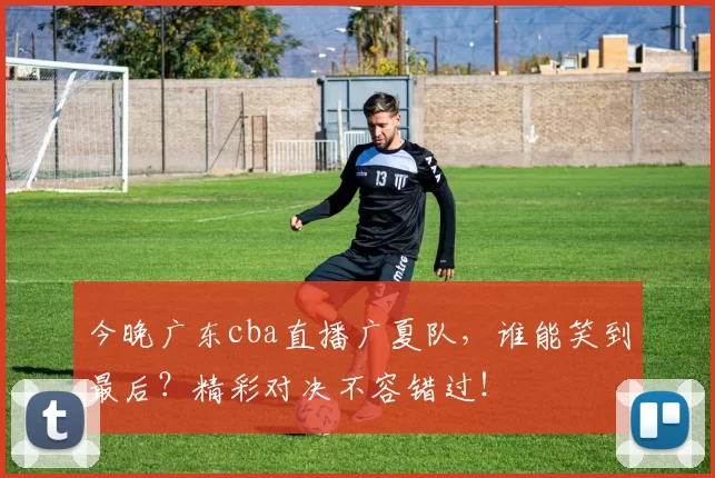 今晚广东cba直播广夏队，谁能笑到最后？精彩对决不容错过！