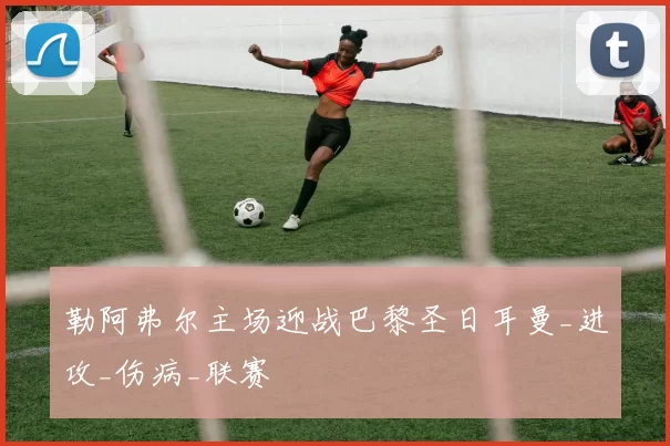 勒阿弗尔主场迎战巴黎圣日耳曼_进攻_伤病_联赛