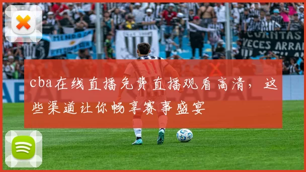 cba在线直播免费直播观看高清，这些渠道让你畅享赛事盛宴