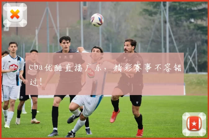 cba优酷直播广东，精彩赛事不容错过！