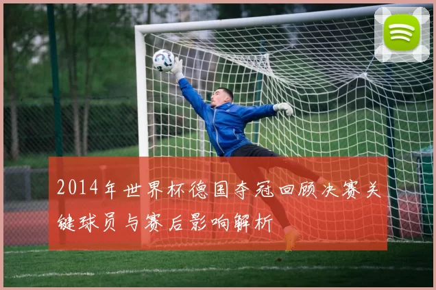 2014年世界杯德国夺冠回顾决赛关键球员与赛后影响解析
