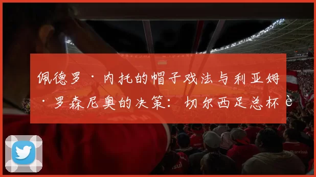 佩德罗·内托的帽子戏法与利亚姆·罗森尼奥的决策：切尔西足总杯胜利背后的故事_比赛_德拉普·利亚姆_信任