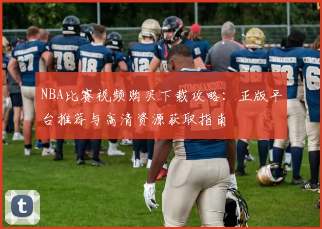 NBA比赛视频购买下载攻略：正版平台推荐与高清资源获取指南