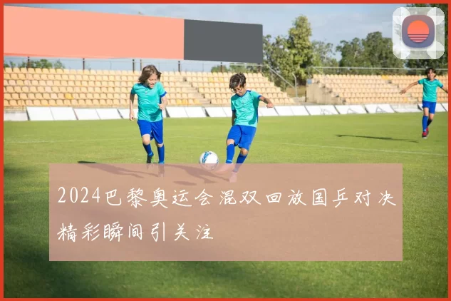 2024巴黎奥运会混双回放国乒对决精彩瞬间引关注