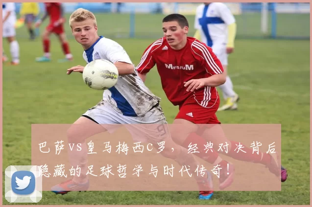 巴萨vs皇马梅西c罗，经典对决背后隐藏的足球哲学与时代传奇！