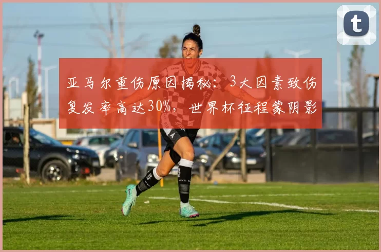 亚马尔重伤原因揭秘：3大因素致伤复发率高达30%，世界杯征程蒙阴影_比赛_巴萨_伤病