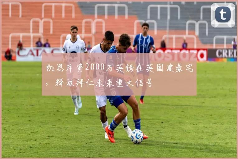 凯恩斥资2000万英镑在英国建豪宅，释放拜仁未来重大信号
