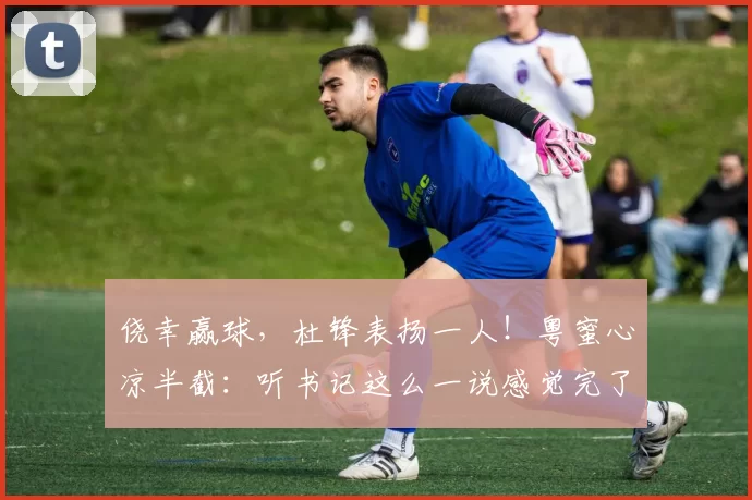 侥幸赢球，杜锋表扬一人！粤蜜心凉半截：听书记这么一说感觉完了