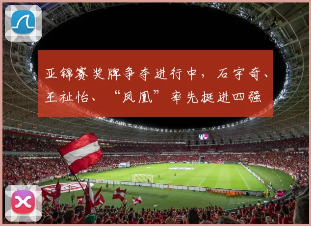 亚锦赛奖牌争夺进行中,石宇奇、王祉怡、“凤凰”率先挺进四强