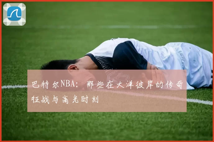 巴特尔NBA：那些在大洋彼岸的传奇征战与高光时刻